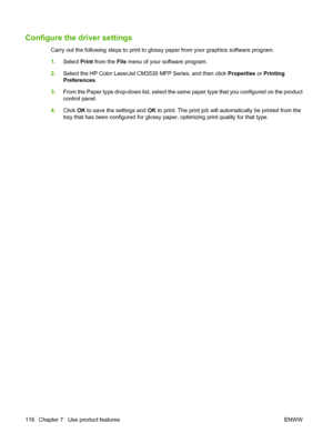 Page 130Configure the driver settings
Carry out the following steps to print to glossy paper from your graphics software program.
1.Select  Print from the File  menu of your software program.
2. Select the HP Color LaserJet CM3530 MFP Series, and then click  Properties or Printing
Preferences .
3. From the Paper type drop-down list, select the same paper type that you configured on the product
control panel.
4. Click  OK to save the settings and  OK to print. The print job will automatically be printed from the...