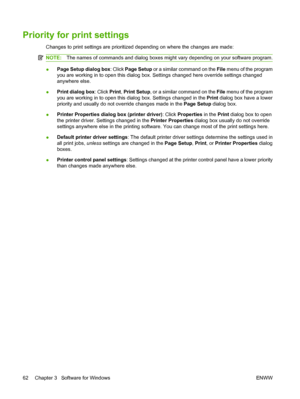 Page 76Priority for print settings
Changes to print settings are prioritized depending on where the changes are made:
NOTE:The names of commands and dialog boxes might vary depending on your software program.
●Page Setup dialog box
: Click Page Setup or a similar command on the  File menu of the program
you are working in to open this dialog box. Settings changed here override settings changed
anywhere else.
● Print dialog box
: Click Print, Print Setup , or a similar command on the File  menu of the program...