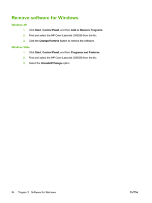 Page 78Remove software for Windows
Windows XP1.Click  Start, Control Panel , and then Add or Remove Programs .
2. Find and select the HP Color LaserJet CM3530 from the list.
3. Click the Change/Remove  button to remove the software.
Windows Vista 1.Click  Start, Control Panel , and then Programs and Features .
2. Find and select the HP Color LaserJet CM3530 from the list.
3. Select the Uninstall/Change  option.
64 Chapter 3   Software for Windows ENWW
 