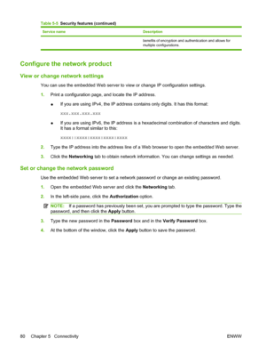 Page 94Service nameDescription
benefits of encryption and authentication and allows for
multiple configurations.
Configure the network product
View or change network settings
You can use the embedded Web server to view or change IP configuration settings.
1.Print a configuration page, and locate the IP address.
●If you are using IPv4, the IP address contains only digits. It has this format:
xxx.xxx.xxx.xxx
● If you are using IPv6, the IP address is a hexadecimal combination of characters and digits.
It has a...