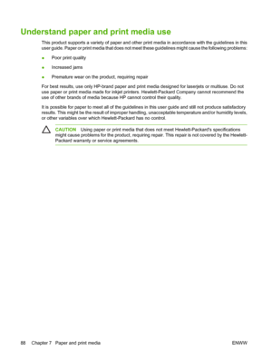 Page 104Understand paper and print media use
This product supports a variety of paper and other print media in accordance with the guidelines in this
user guide. Paper or print media that does not meet these guidelines might cause the following problems:
●Poor print quality
●Increased jams
●Premature wear on the product, requiring repair
For best results, use only HP-brand paper and print media designed for laserjets or multiuse. Do not
use paper or print media made for inkjet printers. Hewlett-Packard Company...