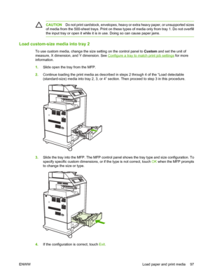 Page 113
CAUTIONDo not print cardstock, enve lopes, heavy or extra heavy paper, or unsupported sizes
of media from the 500-sheet trays. Print on these ty pes of media only from tray 1. Do not overfill
the input tray or open it while it is  in use. Doing so can cause paper jams.
Load custom-size media into tray 2
To use custom media, change the size setting on the control panel to  Custom and set the unit of
measure, X dimension, and Y dimension. See 
Configure a tray to match print job settings  for more...