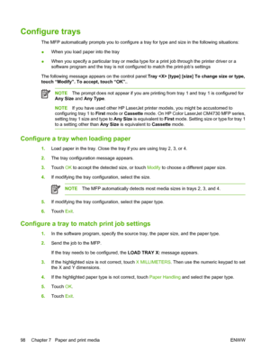 Page 114Configure trays
The MFP automatically prompts you to configure a tray for type and size in the following situations:
●When you load paper into the tray
●When you specify a particular tray or media type for a print job through the printer driver or a
software program and the tray is not configured to match the print-job’s settings
The following message appears on the control panel:Tray  [type] [size] To change size or type,
touch “Modify”. To accept, touch “OK”..
NOTEThe prompt does not appear if you are...