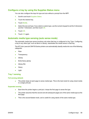 Page 115Configure a tray by using the Supplies Status menu
You can also configure the trays for type and size without a prompt from the MFP.
1.Scroll to and touch Supplies Status.
2.Touch the desired tray.
3.Touch Modify.
4.Select the size and type. If you select a custom type, use the numeric keypad to set the X dimension
and the Y dimension, and then touch OK.
5.Touch OK.
6.Touch OK again.
Automatic media type sensing (auto sense mode)
The automatic media type sensor functions only when that tray is configured...