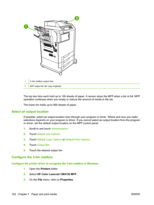 Page 118
13–bin mailbox output bins
2ADF output bin (for copy originals)
The top two bins each hold up to 100 sheets of paper. A sensor stops the MFP when a bin is full. MFP
operation continues when you empty or reduce the amount of media in the bin.
The lower bin holds up to 500 sheets of paper.
Select an output location
If possible, select an output location (bin) thr ough your program or driver. Where and how you make
selections depends on your program or driver. If you  cannot select an output location from...