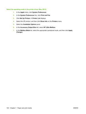 Page 120Select the operating mode in the printer driver (Mac OS X)
1.In the Apple menu, click System Preferences.
2.In the System Preferences box, click Print and Fax.
3.Click Set Up Printers. A Printer List displays.
4.Select the HP product, and then click Show Info on the Printers menu.
5.Select the Installable Options panel.
6.In the Accessory Output Bins list, select HP 3-Bin Mailbox.
7.In the Mailbox Mode list, select the appropriate operational mode, and then click Apply
Changes.
104 Chapter 7   Paper and...