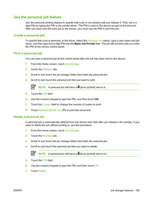 Page 125Use the personal job feature
Use the personal printing feature to specify that a job is not printed until you release it. First, set a 4-
digit PIN by typing the PIN in the printer driver. The PIN is sent to the device as part of the print job.
After you have sent the print job to the device, you must use the PIN to print the job.
Create a personal job
To specify that a job is personal, in the driver, select the Personal Job option, type a user name and job
name, and then type a four-digit PIN into the...