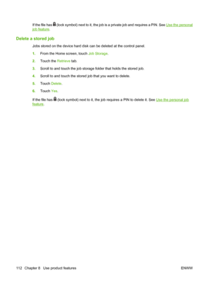 Page 128If the file has  (lock symbol) next to it, the job is a private job and requires a PIN. See Use the personal
job feature.
Delete a stored job
Jobs stored on the device hard disk can be deleted at the control panel.
1.From the Home screen, touch Job Storage.
2.Touch the Retrieve tab.
3.Scroll to and touch the job storage folder that holds the stored job.
4.Scroll to and touch the stored job that you want to delete.
5.Touch Delete.
6.Touch Yes.
If the file has 
 (lock symbol) next to it, the job requires a...