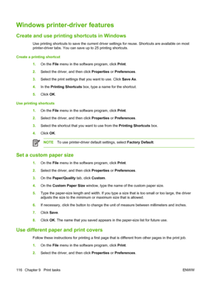 Page 132Windows printer-driver features
Create and use printing shortcuts in Windows
Use printing shortcuts to save the current driver settings for reuse. Shortcuts are available on most
printer-driver tabs. You can save up to 25 printing shortcuts.
Create a printing shortcut
1.On the File menu in the software program, click Print.
2.Select the driver, and then click Properties or Preferences.
3.Select the print settings that you want to use. Click Save As.
4.In the Printing Shortcuts box, type a name for the...