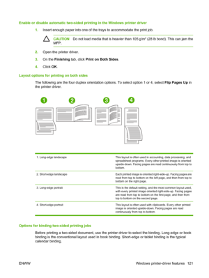 Page 137
Enable or disable automatic two-sided printing in the Windows printer driver1.Insert enough paper into one of the trays to accommodate the print job.
CAUTION Do not load media that is heavier than 105 g/m2 (28 lb bond). This can jam the
MFP.
2. Open the printer driver.
3. On the  Finishing  tab, click Print on Both Sides .
4. Click  OK.
Layout options for printing on both sides The following are the four duplex orientation  options. To select option 1 or 4, select Flip Pages Up in
the printer driver....