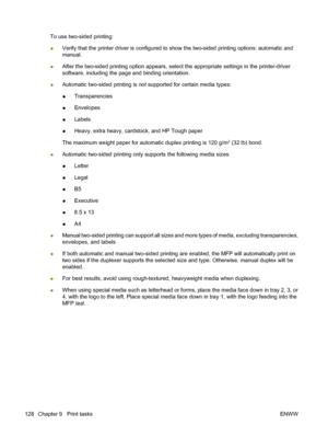 Page 144To use two-sided printing:
●Verify that the printer driver is configured to show the two-sided printing options: automatic and
manual.
●After the two-sided printing option appears, select the appropriate settings in the printer-driver
software, including the page and binding orientation.
●Automatic two-sided printing is not supported for certain media types:
●Transparencies
●Envelopes
●Labels
●Heavy, extra heavy, cardstock, and HP Tough paper
The maximum weight paper for automatic duplex printing is 120...