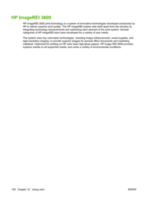 Page 154HP ImageREt 3600
HP ImageREt 3600 print technology is a system of innovative technologies developed exclusively by
HP to deliver superior print quality. The HP ImageREt system sets itself apart from the industry by
integrating technology advancements and optimizing each element of the print system. Several
categories of HP ImageREt have been developed for a variety of user needs.
The system uses key color-laser technologies, including image enhancements, smart supplies, and
high-resolution imaging, to...