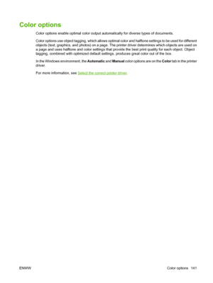 Page 157Color options
Color options enable optimal color output automatically for diverse types of documents.
Color options use object tagging, which allows optimal color and halftone settings to be used for different
objects (text, graphics, and photos) on a page. The printer driver determines which objects are used on
a page and uses halftone and color settings that provide the best print quality for each object. Object
tagging, combined with optimized default settings, produces great color out of the box.
In...