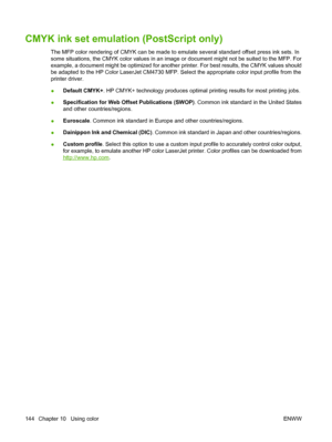 Page 160CMYK ink set emulation (PostScript only)
The MFP color rendering of CMYK can be made to emulate several standard offset press ink sets. In
some situations, the CMYK color values in an image or document might not be suited to the MFP. For
example, a document might be optimized for another printer. For best results, the CMYK values should
be adapted to the HP Color LaserJet CM4730 MFP. Select the appropriate color input profile from the
printer driver.
●Default CMYK+. HP CMYK+ technology produces optimal...