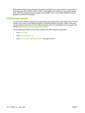 Page 162Most process sample books will state which process standards were used to print the sample book. In
most cases they will be SWOP, EURO, or DIC. To get optimal color matching to the process sample
book, select the corresponding ink emulation from the MFP menu. If you cannot identify the process
standard, use SWOP ink emulation.
Printing color samples
To use the color samples, select the color sample that is the closest match to the desired color. Use the
sample’s color value in your software program to...