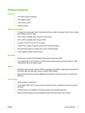 Page 21Product features
Functions
●Two-sided copying (duplexing)
●Color digital sending
●Color access control
●Network printing
Speed and throughput
●31 pages per minute (ppm) when copying and printing on letter-size paper; 30 ppm when copying
and printing on A4-size paper
●25% to 400% scalability when using the scanner glass
●25% to 200% scalability when using the ADF
●Less than 10 seconds to print the first page
●Transmit Once, Raster Image Processing (RIP) ONCE technology
●Recommended maximum monthly print...