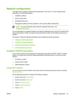 Page 97Network configuration
You might need to configure certain network parameters on the device. You can configure these
parameters in the following locations:
●Installation software
●Device control panel
●Embedded Web server
●Management software (HP Web Jetadmin or HP LaserJet Utility for Macintosh)
NOTEFor more information about using the embedded Web server, see
Embedded Web server
For more information on supported networks and network configuration tools, see the HP Jetdirect Print
Server Administrator’s...