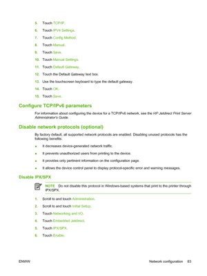 Page 995.Touch TCP/IP.
6.Touch IPV4 Settings.
7.Touch Config Method.
8.Touch Manual.
9.Touch Save.
10.Touch Manual Settings.
11.Touch Default Gateway.
12.Touch the Default Gateway text box.
13.Use the touchscreen keyboard to type the default gateway.
14.Touch OK.
15.Touch Save.
Configure TCP/IPv6 parameters
For information about configuring the device for a TCP/IPv6 network, see the HP Jetdirect Print Server
Administrators Guide.
Disable network protocols (optional)
By factory default, all supported network...