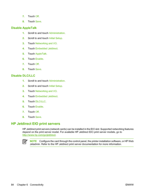 Page 1007.Touch Off.
8.Touch Save.
Disable AppleTalk
1.Scroll to and touch Administration.
2.Scroll to and touch Initial Setup.
3.Touch Networking and I/O.
4.Touch Embedded Jetdirect.
5.Touch AppleTalk.
6.Touch Enable.
7.Touch Off.
8.Touch Save.
Disable DLC/LLC
1.Scroll to and touch Administration.
2.Scroll to and touch Initial Setup.
3.Touch Networking and I/O.
4.Touch Embedded Jetdirect.
5.Touch DLC/LLC.
6.Touch Enable.
7.Touch Off.
8.Touch Save.
HP Jetdirect EIO print servers
HP Jetdirect print servers...