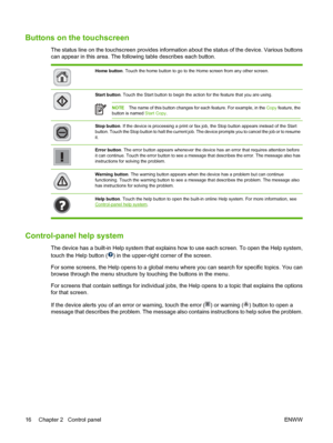 Page 32Buttons on the touchscreen
The status line on the touchscreen provides information about the status of the device. Various buttons
can appear in this area. The following table describes each button.
Home button. Touch the home button to go to the Home screen from any other screen.
Start button. Touch the Start button to begin the action for the feature that you are using. 
NOTEThe name of this button changes for each feature. For example, in the Copy feature, the
button is named Start Copy.
Stop button....