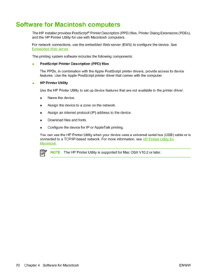 Page 86Software for Macintosh computers
The HP installer provides PostScript® Printer Description (PPD) files, Printer Dialog Extensions (PDEs),
and the HP Printer Utility for use with Macintosh computers.
For network connections, use the embedded Web server (EWS) to configure the device. See
Embedded Web server.
The printing system software includes the following components:
●PostScript Printer Description (PPD) files
The PPDs, in combination with the Apple PostScript printer drivers, provide access to device...