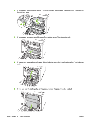 Page 1182.If necessary, pull the guide (callout 1) and remove any visible paper (callout 2) from the bottom of
the delivery area.
3.If necessary, remove any visible paper from bottom side of the duplexing unit.
4.If you can not see any jammed paper, lift the duplexing unit using the tab on the side of the duplexing
unit.
5.If you can see the trailing edge of the paper, remove the paper from the product.
108 Chapter 10   Solve problems ENWW
 