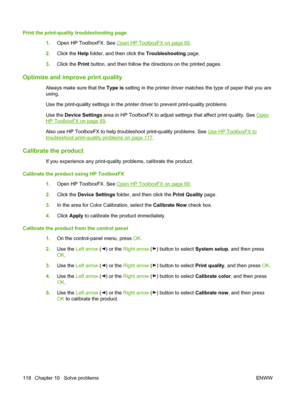 Page 128Print the print-quality troubleshooting page
1.Open HP ToolboxFX. See 
Open HP ToolboxFX on page 69.
2.Click the Help folder, and then click the Troubleshooting page.
3.Click the Print button, and then follow the directions on the printed pages.
Optimize and improve print quality
Always make sure that the Type is setting in the printer driver matches the type of paper that you are
using.
Use the print-quality settings in the printer driver to prevent print-quality problems.
Use the Device Settings area...