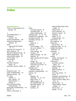 Page 159Index
Symbols/Numerics
 in wrong position error
message 98
A
accessibility features 3
accessories
ordering 125
acoustic specifications 138
advanced printing options
Windows 56
alerts
viewing with HP Toolbox
FX 71
Alerts tab, HP Toolbox FX 71
alerts, setting up 70
alternative letterhead mode 56
altitude specifications 138
anticounterfeit supplies 80
archive setting 14
auto continue
use 81
Automatic crossover
setting 40
automatic crossover, setting 15
B
background, gray 112
bands, troubleshooting 112...