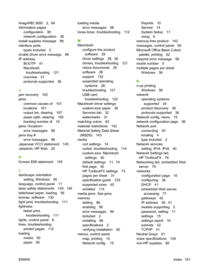 Page 161ImageREt 3600 2,  64
information pages
configuration 38
network configuration 38
install supplies message 98
interface ports
types included 2
invalid driver error message 98
IP address
BOOTP 41
Macintosh,
troubleshooting 121
overview 41
protocols supported 36
J
jam recovery 102
jams
common causes of 101
locations 101
output bin, clearing 107
paper path, clearing 105
tracking number of 10
jams 
error messages 98
jams tray #
error messages 98
Japanese VCCI statement 145
Jetadmin, HP Web 25
K
Korean EMI...