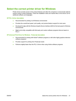 Page 31Select the correct printer driver for Windows
Printer drivers provide access to the product features and allow the computer to communicate with the
product (using a printer language). Check the installation notes and readme files on the device CD for
additional software and languages.
HP PCL 6 driver description
●Recommended for printing in all Windows environments
●Provides the overall best speed, print quality, and product-feature support for most users
●Developed to align with the Windows Graphic...