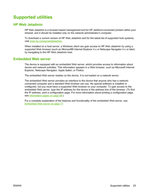 Page 35Supported utilities
HP Web Jetadmin
HP Web Jetadmin is a browser-based management tool for HP Jetdirect-connected printers within your
intranet, and it should be installed only on the network administrator’s computer.
To download a current version of HP Web Jetadmin and for the latest list of supported host systems,
visit 
www.hp.com/go/webjetadmin.
When installed on a host server, a Windows client can gain access to HP Web Jetadmin by using a
supported Web browser (such as Microsoft® Internet Explorer...