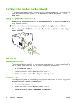 Page 48Configure the product on the network
To configure network parameters on the product, use the product control panel, or the embedded Web
server. For Windows operating systems, use the HP ToolboxFX software. For Mac OS X, use the
Utility button.
Set up the product on the network
Hewlett-Packard recommends that you use the HP software installer on the product CD-ROM to set up
printer drivers for networks.
NOTE:You must connect the printer to your network prior to starting the software installation.
This...