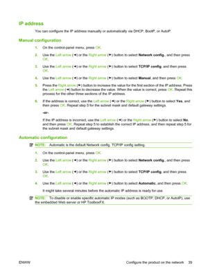 Page 49IP address
You can configure the IP address manually or automatically via DHCP, BootP, or AutoP.
Manual configuration
1.On the control-panel menu, press OK.
2.Use the Left arrow (
) or the Right arrow () button to select Network config., and then press
OK.
3.Use the Left arrow (
) or the Right arrow () button to select TCP/IP config, and then press
OK.
4.Use the Left arrow (
) or the Right arrow () button to select Manual, and then press OK.
5.Press the Right arrow (
) button to increase the value for...