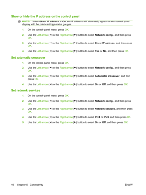 Page 50Show or hide the IP address on the control panel
NOTE:When Show IP address is On, the IP address will alternately appear on the control-panel
display with the print-cartridge-status gauges.
1.On the control-panel menu, press OK.
2.Use the Left arrow (
) or the Right arrow () button to select Network config., and then press
OK.
3.Use the Left arrow (
) or the Right arrow () button to select Show IP address, and then press
OK.
4.Use the Left arrow (
) or the Right arrow () button to select Yes or No, and...