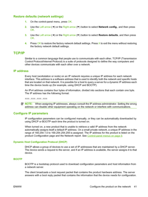 Page 51Restore defaults (network settings)
1.On the control-panel menu, press OK.
2.Use the Left arrow (
) or the Right arrow () button to select Network config., and then press
OK.
3.Use the Left arrow (
) or the Right arrow () button to select Restore defaults, and then press
OK.
4.Press OK to restore the factory network default settings. Press X to exit the menu without restoring
the factory network default settings.
TCP/IP
Similar to a common language that people use to communicate with each other, TCP/IP...