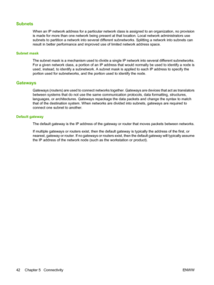 Page 52Subnets
When an IP network address for a particular network class is assigned to an organization, no provision
is made for more than one network being present at that location. Local network administrators use
subnets to partition a network into several different subnetworks. Splitting a network into subnets can
result in better performance and improved use of limited network address space.
Subnet mask
The subnet mask is a mechanism used to divide a single IP network into several different subnetworks....