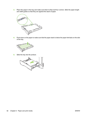 Page 623.Place the paper in the tray and make sure that it is flat at all four corners. Slide the paper length
and width guides so that they are against the stack of paper.
4.Push down on the paper to make sure that the paper stack is below the paper limit tabs on the side
of the tray.
5.Slide the tray into the product.
52 Chapter 6   Paper and print media ENWW
 