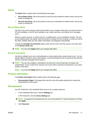 Page 81Alerts
The Alerts folder contains links to the following main pages:
●Set up Status Alerts. Set up the product to send you pop-up alerts for certain events, such as low
levels of cartridge life.
●Set up E-mail Alerts. Set up the product to send you e-mail alerts for certain events, such as low
levels of cartridge life.
Set up Status Alerts
Use this to set up the product so that it sends alerts to your computer when jams, low levels of toner in
HP print cartridges, a non-HP print cartridge in use, empty...