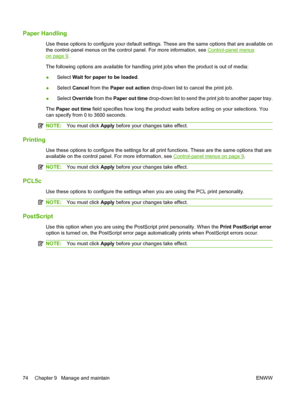 Page 84Paper Handling
Use these options to configure your default settings. These are the same options that are available on
the control-panel menus on the control panel. For more information, see 
Control-panel menus
on page 9.
The following options are available for handling print jobs when the product is out of media:
●Select Wait for paper to be loaded.
●Select Cancel from the Paper out action drop-down list to cancel the print job.
●Select Override from the Paper out time drop-down list to send the print...