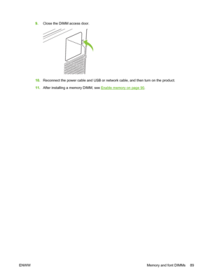 Page 999.Close the DIMM access door.
10.Reconnect the power cable and USB or network cable, and then turn on the product.
11.After installing a memory DIMM, see 
Enable memory on page 90.
ENWWMemory and font DIMMs 89
 