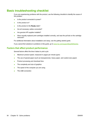 Page 104Basic troubleshooting checklist
If you are experiencing problems with the product, use the following checklist to identify the cause of
the problem:
●Is the product connected to power?
●Is the product on?
●Is the product in the Ready state?
●Are all necessary cables connected?
●Are genuine HP supplies installed?
●Were recently replaced print cartridges installed correctly, and was the pull tab on the cartridge
removed?
For additional information about installation and setup, see the getting started...