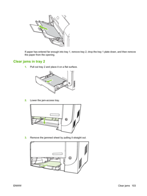 Page 113If paper has entered far enough into tray 1, remove tray 2, drop the tray 1 plate down, and then remove
the paper from the opening.
Clear jams in tray 2
1.Pull out tray 2 and place it on a flat surface.
2.Lower the jam-access tray.
3.Remove the jammed sheet by pulling it straight out.
ENWWClear jams 103
 