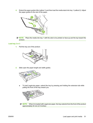 Page 614.Extend the paper guides fully (callout 1) and then load the media stack into tray 1 (callout 2). Adjust
the paper guides to the size of the paper.
NOTE:Place the media into tray 1 with the side to be printed on face-up and the top toward the
product.
Load tray 2 or 3
1.Pull the tray out of the product.
2.Slide open the paper length and width guides.
●To load Legal-size paper, extend the tray by pressing and holding the extension tab while
pulling the front of the tray toward you.
NOTE:When it is loaded...