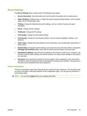 Page 83Device Settings
The Device Settings folder contains links to the following main pages:
●Device Information. View information such as the product description and a contact person.
●Paper Handling. Configure trays or change the product paper-handling settings, such as default
paper size and default paper type.
●Printing. Change the default product print settings, such as number of copies and paper
orientation.
●PCL5c. Change the PCL settings.
●PostScript. Change the PS settings.
●Print Quality. Change the...