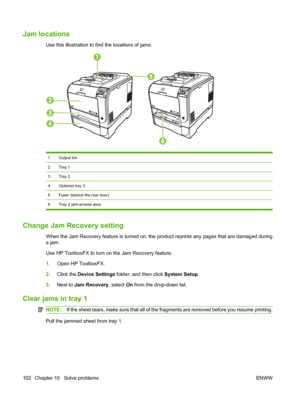 Page 112Jam locations
Use this illustration to find the locations of jams.
1Output bin
2Tray 1
3Tray 2
4Optional tray 3
5Fuser (behind the rear door)
6 Tray 2 jam-access area
Change Jam Recovery setting
When the Jam Recovery feature is turned on, the product reprints any pages that are damaged during
a jam.
Use HP ToolboxFX to turn on the Jam Recovery feature.
1.Open HP ToolboxFX.
2.Click the Device Settings folder, and then click System Setup.
3.Next to Jam Recovery, select On from the drop-down list.
Clear...