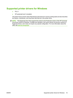 Page 29Supported printer drivers for Windows
●PCL 6
●HP postscript level 3 emulation
The printer drivers include online Help that has instructions for common printing tasks and also describes
the buttons, checkboxes, and drop-down lists that are in the printer driver.
NOTE:The Postscript driver that supports this product is the Postscript version of the HP Universal
Print Driver (UPD) for Windows. It installs and operates in the same manner as previous versions of
Postscript drivers, and it does not require any...