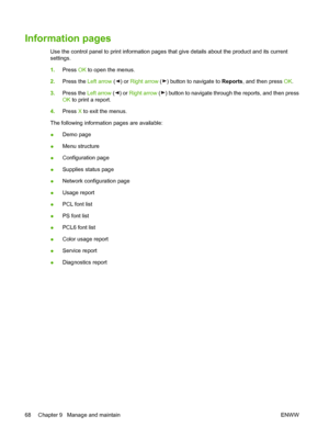 Page 78Information pages
Use the control panel to print information pages that give details about the product and its current
settings.
1.Press OK to open the menus.
2.Press the Left arrow (
) or Right arrow () button to navigate to Reports, and then press OK.
3.Press the Left arrow (
) or Right arrow () button to navigate through the reports, and then press
OK to print a report.
4.Press X to exit the menus.
The following information pages are available:
●Demo page
●Menu structure
●Configuration page
●Supplies...