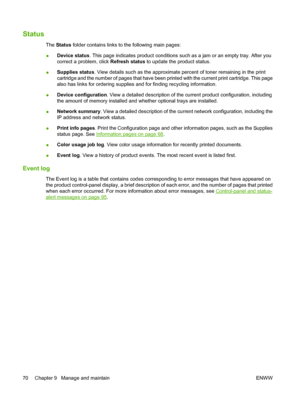 Page 80Status
The Status folder contains links to the following main pages:
●Device status. This page indicates product conditions such as a jam or an empty tray. After you
correct a problem, click Refresh status to update the product status.
●Supplies status. View details such as the approximate percent of toner remaining in the print
cartridge and the number of pages that have been printed with the current print cartridge. This page
also has links for ordering supplies and for finding recycling information....