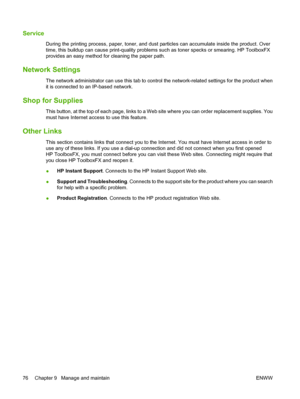 Page 86Service
During the printing process, paper, toner, and dust particles can accumulate inside the product. Over
time, this buildup can cause print-quality problems such as toner specks or smearing. HP ToolboxFX
provides an easy method for cleaning the paper path.
Network Settings
The network administrator can use this tab to control the network-related settings for the product when
it is connected to an IP-based network.
Shop for Supplies
This button, at the top of each page, links to a Web site where you...