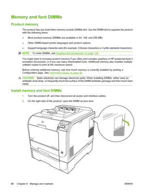 Page 96
Memory and font DIMMs
Product memory
The product has one dual inline memory module (DIMM) slot. Use the DIMM slot to upgrade the product
with the following items:
● More product memory (DIMMs are 
available in 64, 128, and 256 MB)
● Other DIMM-based printer languages and product options
● Support-language character sets (for example, Chi
nese characters or Cyrillic alphabet characters).
NOTE:To order DIMMs, see Supplies and accessories on page 125.
You might want to increase product memory if you  often...